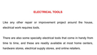 ELECTRICAL TOOLS
Like any other repair or improvement project around the house,
electrical work requires tools.
There are also some specialty electrical tools that come in handy from
time to time, and these are readily available at most home centers,
hardware stores, electrical supply stores, and online retailers.
 