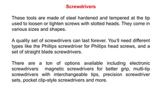 Screwdrivers
These tools are made of steel hardened and tempered at the tip
used to loosen or tighten screws with slotted heads. They come in
various sizes and shapes.
A quality set of screwdrivers can last forever. You’ll need different
types like the Phillips screwdriver for Phillips head screws, and a
set of straight blade screwdrivers.
There are a ton of options available including electronic
screwdrivers magnetic screwdrivers for better grip, mutli-tip
screwdrivers with interchangeable tips, precision screwdriver
sets, pocket clip-style screwdrivers and more.
 
