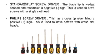 • STANDARD/FLAT SCREW DRIVER : The blade tip is wedge
shaped and resembles a negative (-) sign. This is used to drive
screws with a single slot head
• PHILIPS SCREW DRIVER : This has a cross tip resembling a
positive (+) sign. This is used to drive screws with cross slot
heads.
 