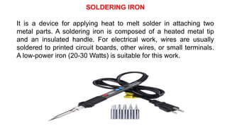 SOLDERING IRON
It is a device for applying heat to melt solder in attaching two
metal parts. A soldering iron is composed of a heated metal tip
and an insulated handle. For electrical work, wires are usually
soldered to printed circuit boards, other wires, or small terminals.
A low-power iron (20-30 Watts) is suitable for this work.
 