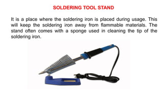 SOLDERING TOOL STAND
It is a place where the soldering iron is placed during usage. This
will keep the soldering iron away from flammable materials. The
stand often comes with a sponge used in cleaning the tip of the
soldering iron.
 