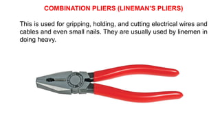 COMBINATION PLIERS (LINEMAN’S PLIERS)
This is used for gripping, holding, and cutting electrical wires and
cables and even small nails. They are usually used by linemen in
doing heavy.
 