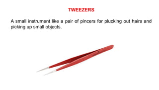 TWEEZERS
A small instrument like a pair of pincers for plucking out hairs and
picking up small objects.
 