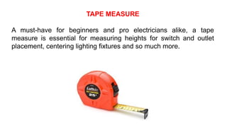 TAPE MEASURE
A must-have for beginners and pro electricians alike, a tape
measure is essential for measuring heights for switch and outlet
placement, centering lighting fixtures and so much more.
 