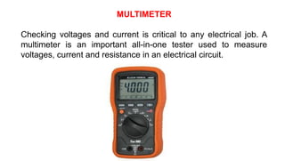 MULTIMETER
Checking voltages and current is critical to any electrical job. A
multimeter is an important all-in-one tester used to measure
voltages, current and resistance in an electrical circuit.
 