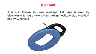 FISH TAPE
It is also known as draw wire/tape, fish tape is used by
electricians to route new wiring through walls, metal, electrical
and PVC conduit.
 
