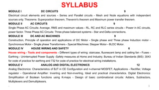 SYLLABUS
MODULE I DC CIRCUITS 9
Electrical circuit elements and sources - Series and Parallel circuits - Mesh and Node equations with independent
sources only. Theorems: Superposition theorem, Thevenin's theorem and Maximum power transfer theorem.
MODULE II AC CIRCUITS 9
Single Phase AC Circuits: Average, RMS and maximum values - RL, RC and RLC series circuits - Power in AC circuits,
power factor. Three Phase AC Circuits: Three phase balanced systems - Star and Delta connections.
MODULE III DC AND AC MACHINES 9
Construction, Principle of operation and applications of DC Motor - Single phase and Three phase Induction motor -
Synchronous Motor - Single phase Transformers - Special Machines: Stepper Motor - BLDC Motor.
MODULE IV HOUSE WIRING AND SAFETY 6
House wiring - Tools and components - Different types of wiring: staircase, fluorescent lamp and ceiling fan - Fuses -
Earthing - Uninterrupted Power Supply -Safety measures at Home and Industry. Bureau of Indian Standards (BIS): 3043
for code of practice for earthing and 732 for code of practice for electrical wiring installations.
MODULE V ANALOG AND DIGITAL ELECTRONICS 12
Analog Electronics: Characteristics of BJT in CE Configuration and n-channel MOSFET, Applications - Rectifier, Voltage
regulator - Operational Amplifier: Inverting and Non-inverting, Ideal and practical characteristics. Digital Electronics:
Simplification of Boolean functions using K-maps - Design of basic combinational circuits: Adders, Subtractors,
Multiplexers and Demultiplexers.
. 3
 
