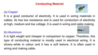 Conducting Material
(a) Copper
It is a good conductor of electricity. It is used in wiring materials in
cables. Its has low resistance and is used for conduction of electricity
at high, medium and low voltage. It is used in wiring and cable making.
(b) Aluminium
It is light weight and cheaper in comparison to copper. Therefore, this
type of conducting material is mostly used in electrical wiring. It is
silvery–white in colour and it has a soft texture. It is often used in
wiring and making cable.
 