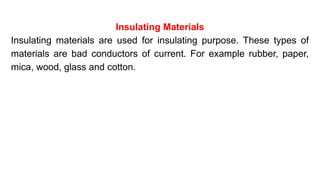 Insulating Materials
Insulating materials are used for insulating purpose. These types of
materials are bad conductors of current. For example rubber, paper,
mica, wood, glass and cotton.
 