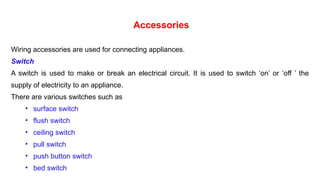 Accessories
Wiring accessories are used for connecting appliances.
Switch
A switch is used to make or break an electrical circuit. It is used to switch ‘on’ or ‘off ’ the
supply of electricity to an appliance.
There are various switches such as
• surface switch
• flush switch
• ceiling switch
• pull switch
• push button switch
• bed switch
 