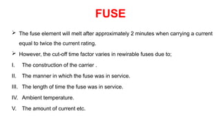  The fuse element will melt after approximately 2 minutes when carrying a current
equal to twice the current rating.
 However, the cut-off time factor varies in rewirable fuses due to;
I. The construction of the carrier .
II. The manner in which the fuse was in service.
III. The length of time the fuse was in service.
IV. Ambient temperature.
V. The amount of current etc.
FUSE
 