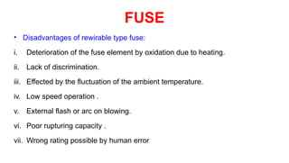 • Disadvantages of rewirable type fuse:
i. Deterioration of the fuse element by oxidation due to heating.
ii. Lack of discrimination.
iii. Effected by the fluctuation of the ambient temperature.
iv. Low speed operation .
v. External flash or arc on blowing.
vi. Poor rupturing capacity .
vii. Wrong rating possible by human error
FUSE
 