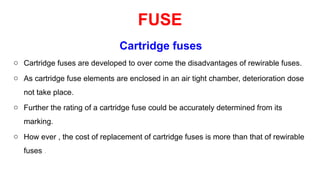 Cartridge fuses
o Cartridge fuses are developed to over come the disadvantages of rewirable fuses.
o As cartridge fuse elements are enclosed in an air tight chamber, deterioration dose
not take place.
o Further the rating of a cartridge fuse could be accurately determined from its
marking.
o How ever , the cost of replacement of cartridge fuses is more than that of rewirable
fuses .
FUSE
 
