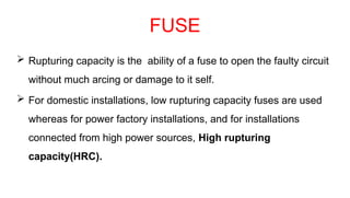 FUSE
 Rupturing capacity is the ability of a fuse to open the faulty circuit
without much arcing or damage to it self.
 For domestic installations, low rupturing capacity fuses are used
whereas for power factory installations, and for installations
connected from high power sources, High rupturing
capacity(HRC).
 