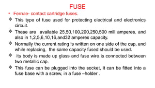 FUSE
• Ferrule- contact cartridge fuses.
 This type of fuse used for protecting electrical and electronics
circuit.
 These are available 25,50,100,200,250,500 mill amperes, and
also in 1,2,5,6,10,16,and32 amperes capacity.
 Normally the current rating is written on one side of the cap, and
while replacing, the same capacity fused should be used.
 its body is made up glass and fuse wire is connected between
two metallic cap.
 This fuse can be plugged into the socket, it can be fitted into a
fuse base with a screw, in a fuse –holder .
 