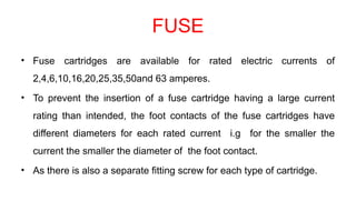 FUSE
• Fuse cartridges are available for rated electric currents of
2,4,6,10,16,20,25,35,50and 63 amperes.
• To prevent the insertion of a fuse cartridge having a large current
rating than intended, the foot contacts of the fuse cartridges have
different diameters for each rated current i.g for the smaller the
current the smaller the diameter of the foot contact.
• As there is also a separate fitting screw for each type of cartridge.
 