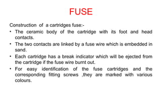 FUSE
Construction of a cartridges fuse:-
• The ceramic body of the cartridge with its foot and head
contacts.
• The two contacts are linked by a fuse wire which is embedded in
sand.
• Each cartridge has a break indicator which will be ejected from
the cartridge if the fuse wire burnt out.
• For easy identification of the fuse cartridges and the
corresponding fitting screws ,they are marked with various
colours.
 