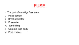 FUSE
• The part of cartridge fuse are:-
i. Head contact
ii. Break indicator
iii. Fuse wire
iv. Sand filling
v. Ceramic fuse body
vi. Foot contact.
 