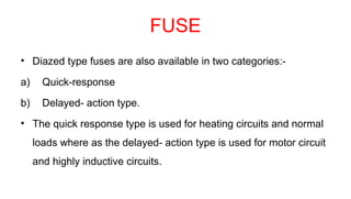 FUSE
• Diazed type fuses are also available in two categories:-
a) Quick-response
b) Delayed- action type.
• The quick response type is used for heating circuits and normal
loads where as the delayed- action type is used for motor circuit
and highly inductive circuits.
 