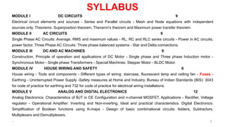 SYLLABUS
MODULE I DC CIRCUITS 9
Electrical circuit elements and sources - Series and Parallel circuits - Mesh and Node equations with independent
sources only. Theorems: Superposition theorem, Thevenin's theorem and Maximum power transfer theorem.
MODULE II AC CIRCUITS 9
Single Phase AC Circuits: Average, RMS and maximum values - RL, RC and RLC series circuits - Power in AC circuits,
power factor. Three Phase AC Circuits: Three phase balanced systems - Star and Delta connections.
MODULE III DC AND AC MACHINES 9
Construction, Principle of operation and applications of DC Motor - Single phase and Three phase Induction motor -
Synchronous Motor - Single phase Transformers - Special Machines: Stepper Motor - BLDC Motor.
MODULE IV HOUSE WIRING AND SAFETY 6
House wiring - Tools and components - Different types of wiring: staircase, fluorescent lamp and ceiling fan - Fuses -
Earthing - Uninterrupted Power Supply -Safety measures at Home and Industry. Bureau of Indian Standards (BIS): 3043
for code of practice for earthing and 732 for code of practice for electrical wiring installations.
MODULE V ANALOG AND DIGITAL ELECTRONICS 12
Analog Electronics: Characteristics of BJT in CE Configuration and n-channel MOSFET, Applications - Rectifier, Voltage
regulator - Operational Amplifier: Inverting and Non-inverting, Ideal and practical characteristics. Digital Electronics:
Simplification of Boolean functions using K-maps - Design of basic combinational circuits: Adders, Subtractors,
Multiplexers and Demultiplexers.
. 3
 