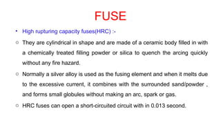 FUSE
• High rupturing capacity fuses(HRC) :-
o They are cylindrical in shape and are made of a ceramic body filled in with
a chemically treated filling powder or silica to quench the arcing quickly
without any fire hazard.
o Normally a silver alloy is used as the fusing element and when it melts due
to the excessive current, it combines with the surrounded sand/powder ,
and forms small globules without making an arc, spark or gas.
o HRC fuses can open a short-circuited circuit with in 0.013 second.
 