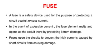 FUSE
• A fuse is a safety device used for the purpose of protecting a
circuit against excess current.
• In the event of excessive current , the fuse element melts and
opens up the circuit there by protecting it from damage.
• Fuses open the circuits to prevent the high currents caused by
short circuits from causing damage.
 