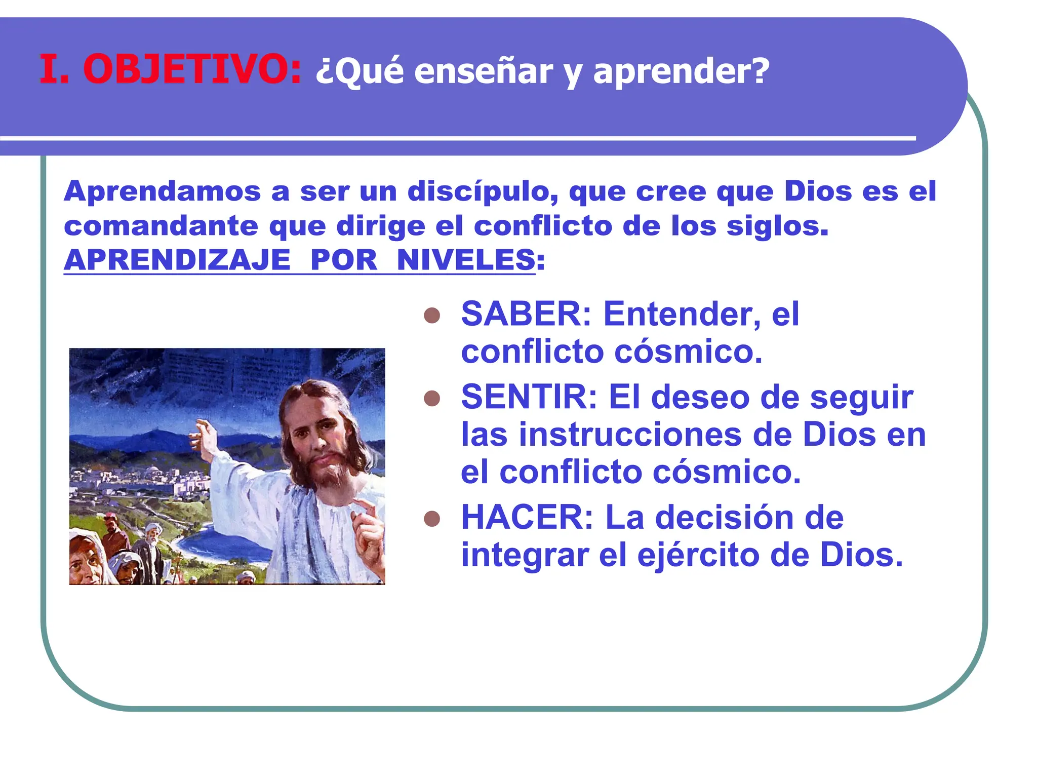 ⚫ SABER: Entender, el
conflicto cósmico.
⚫ SENTIR: El deseo de seguir
las instrucciones de Dios en
el conflicto cósmico.
⚫ HACER: La decisión de
integrar el ejército de Dios.
Aprendamos a ser un discípulo, que cree que Dios es el
comandante que dirige el conflicto de los siglos.
APRENDIZAJE POR NIVELES:
I. OBJETIVO: ¿Qué enseñar y aprender?
 