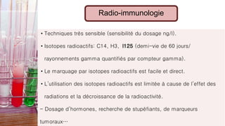Radio-immunologie
• Techniques très sensible (sensibilité du dosage ng/l).
• Isotopes radioactifs: C14, H3, I125 (demi-vie de 60 jours/
rayonnements gamma quantifiés par compteur gamma).
• Le marquage par isotopes radioactifs est facile et direct.
• L’utilisation des isotopes radioactifs est limitée à cause de l’effet des
radiations et la décroissance de la radioactivité.
- Dosage d’hormones, recherche de stupéfiants, de marqueurs
tumoraux…
 