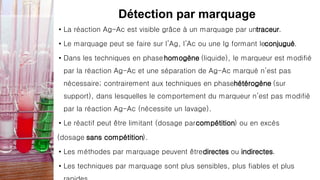 Détection par marquage
• La réaction Ag-Ac est visible grâce à un marquage par untraceur.
• Le marquage peut se faire sur l’Ag, l’Ac ou une Ig formant leconjugué.
• Dans les techniques en phasehomogène (liquide), le marqueur est modifié
par la réaction Ag-Ac et une séparation de Ag-Ac marqué n’est pas
nécessaire; contrairement aux techniques en phasehétérogène (sur
support), dans lesquelles le comportement du marqueur n’est pas modifié
par la réaction Ag-Ac (nécessite un lavage).
• Le réactif peut être limitant (dosage parcompétition) ou en excès
(dosage sans compétition).
• Les méthodes par marquage peuvent êtredirectes ou indirectes.
• Les techniques par marquage sont plus sensibles, plus fiables et plus
 