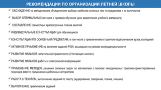 РЕКОМЕНДАЦИИ ПО ОРГАНИЗАЦИИ ЛЕТНЕЙ ШКОЛЫ
 ОБСУЖДЕНИЕ на методических объединениях выбора наиболее сложных тем по предметам и их количества
 ВЫБОР ОПТИМАЛЬНЫХ методов и приемов обучения (для закрепления учебного материала)
 СОСТАВЛЕНИЕ совместных краткосрочных планов занятий
ИНДИВИДУАЛЬНЫЕ КОНСУЛЬТАЦИИ для обучающихся
КОНСУЛЬТАЦИИ ПО ОСНОВНЫМ ПРЕДМЕТАМ, в том числе с привлечением студентов педагогических вузов,колледжей
АКТИВНОЕ ПРИМЕНЕНИЕ на занятиях заданий PISA, вышедших из режима конфиденциальности
РАЗВИТИЕ НАВЫКОВ читательской грамотности («Читающая школа»)
РАЗВИТИЕ НАВЫКОВ работы с электронной информацией
ПРИМЕНЕНИЕ МЕТОДОВ решения сложных задач по математике с поиском неординарных практико-ориентированных
подходов вместо применения шаблонных алгоритмов
РАБОТА С ТЕКСТОМ, выполнение заданий по тексту (аудирование, говорение, чтение, письмо)
ВЫПОЛНЕНИЕ практических заданий
 