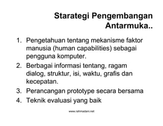 www.rahmadani.net
Starategi Pengembangan
Antarmuka..
1. Pengetahuan tentang mekanisme faktor
manusia (human capabilities) sebagai
pengguna komputer.
2. Berbagai informasi tentang, ragam
dialog, struktur, isi, waktu, grafis dan
kecepatan.
3. Perancangan prototype secara bersama
4. Teknik evaluasi yang baik
 
