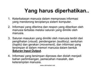 www.rahmadani.net
Yang harus diperhatikan..
1. Keterbatasan manusia dalam memproses informasi
yang mendorong terciptanya sistem komputer.
2. Informasi yang diterima dan respon yang diberikan oleh
manusia terbatas melalui saluran yang dimiliki oleh
manusia.
3. Saluran masukan yang dimiliki oleh manusia terdiri dari
penglihatan (visual), pendengaran (auditory), sentuhan
(haptic) dan gerakan (movement), dan informasi yang
tersimpan di dalam memori manusia dalam bentuk
Saluran Input Output.
4. Informasi yang tersimpan diproses dan diolah menjadi
bahan pertimbangan, pemecahan masalah, dan
keterampilan manusia.
 