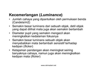 www.rahmadani.net
Kecemerlangan (Luminance)
• Jumlah cahaya yang dipantulkan oleh permukaan benda
(Candela/m2)
• Semakin besar luminans dari sebuah objek, detil objek
yang dapat dilihat mata juga akan semakin bertambah
• Diameter pupil yang semakin mengecil akan
meningkatkan kedalaman fokusnya
• Semakin besar luminans sebuah objek akan
menyebabkan mata bertambah sensistif terhadap
kedipan (flicker)
• Ketajaman pandangan akan meningkat seiring
banyaknya cahaya, namun juga akan meningkatkan
kedipan mata (flicker)
 