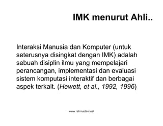 www.rahmadani.net
IMK menurut Ahli..
Interaksi Manusia dan Komputer (untuk
seterusnya disingkat dengan IMK) adalah
sebuah disiplin ilmu yang mempelajari
perancangan, implementasi dan evaluasi
sistem komputasi interaktif dan berbagai
aspek terkait. (Hewett, et al., 1992, 1996)
 