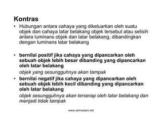 www.rahmadani.net
Kontras
• Hubungan antara cahaya yang dikeluarkan oleh suatu
objek dan cahaya latar belakang objek tersebut atau selisih
antara luminans objek dan latar belakang, dibandingkan
dengan luminans latar belakang
• bernilai positif jika cahaya yang dipancarkan oleh
sebuah objek lebih besar dibanding yang dipancarkan
oleh latar belakang
objek yang sesungguhnya akan tampak
• bernilai negatif jika cahaya yang dipancarkan oleh
sebuah objek lebih kecil dibanding yang dipancarkan
oleh latar belakang
objek sesungguhnya akan terserap oleh latar belakang dan
menjadi tidak tampak
 