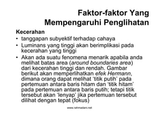 www.rahmadani.net
Faktor-faktor Yang
Mempengaruhi Penglihatan
Kecerahan
• tanggapan subyektif terhadap cahaya
• Luminans yang tinggi akan berimplikasi pada
kecerahan yang tinggi
• Akan ada suatu fenomena menarik apabila anda
melihat batas area (around boundaries area)
dari kecerahan tinggi dan rendah. Gambar
berikut akan memperlihatkan efek Hermann,
dimana orang dapat melihat ‘titik putih’ pada
pertemuan antara baris hitam dan ‘titik hitam’
pada pertemuan antara baris putih; tetapi titik
tersebut akan ‘lenyap’ jika pertemuan tersebut
dilihat dengan tepat (fokus)
 
