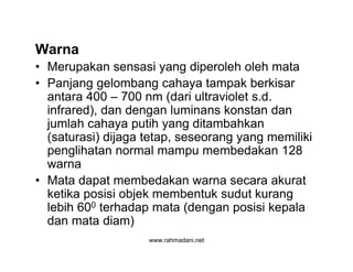 www.rahmadani.net
Warna
• Merupakan sensasi yang diperoleh oleh mata
• Panjang gelombang cahaya tampak berkisar
antara 400 – 700 nm (dari ultraviolet s.d.
infrared), dan dengan luminans konstan dan
jumlah cahaya putih yang ditambahkan
(saturasi) dijaga tetap, seseorang yang memiliki
penglihatan normal mampu membedakan 128
warna
• Mata dapat membedakan warna secara akurat
ketika posisi objek membentuk sudut kurang
lebih 600 terhadap mata (dengan posisi kepala
dan mata diam)
 