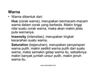 www.rahmadani.net
Warna
• Warna dibentuk dari:
Hue (corak warna), merupakan bermacam-macam
warna dalam corak yang berbeda. Makin tinggi
nilai suatu corak warna, maka akan makin jelas
pula warnanya.
Insensity (intensitas), merupakan tingkat
kecerahan suatu warna.
Saturation (kejenuhan), merupakan penyerapan
warna putih, makin sedikit warna putih dari suatu
warna, maka semakin gelap warna itu, sebaliknya
makin banyak jumlah unsur putih, makin jenuh
warna itu.
 