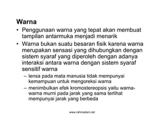 www.rahmadani.net
Warna
• Penggunaan warna yang tepat akan membuat
tampilan antarmuka menjadi menarik
• Warna bukan suatu besaran fisik karena warna
merupakan sensasi yang dihubungkan dengan
sistem syaraf yang diperoleh dengan adanya
interaksi antara warna dengan sistem syaraf
sensitif warna
– lensa pada mata manusia tidak mempunyai
kemampuan untuk mengoreksi warna
– menimbulkan efek kromostereopsis yaitu warna-
warna murni pada jarak yang sama terlihat
mempunyai jarak yang berbeda
 