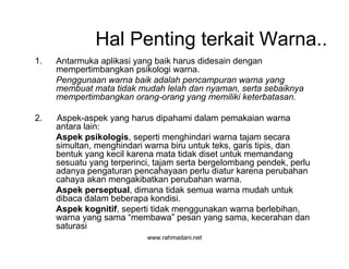 www.rahmadani.net
Hal Penting terkait Warna..
1. Antarmuka aplikasi yang baik harus didesain dengan
mempertimbangkan psikologi warna.
Penggunaan warna baik adalah pencampuran warna yang
membuat mata tidak mudah lelah dan nyaman, serta sebaiknya
mempertimbangkan orang-orang yang memiliki keterbatasan.
2. Aspek-aspek yang harus dipahami dalam pemakaian warna
antara lain:
Aspek psikologis, seperti menghindari warna tajam secara
simultan, menghindari warna biru untuk teks, garis tipis, dan
bentuk yang kecil karena mata tidak diset untuk memandang
sesuatu yang terperinci, tajam serta bergelombang pendek, perlu
adanya pengaturan pencahayaan perlu diatur karena perubahan
cahaya akan mengakibatkan perubahan warna.
Aspek perseptual, dimana tidak semua warna mudah untuk
dibaca dalam beberapa kondisi.
Aspek kognitif, seperti tidak menggunakan warna berlebihan,
warna yang sama “membawa” pesan yang sama, kecerahan dan
saturasi
 