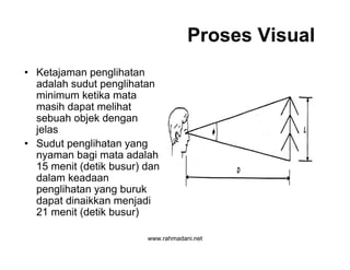 www.rahmadani.net
Proses Visual
• Ketajaman penglihatan
adalah sudut penglihatan
minimum ketika mata
masih dapat melihat
sebuah objek dengan
jelas
• Sudut penglihatan yang
nyaman bagi mata adalah
15 menit (detik busur) dan
dalam keadaan
penglihatan yang buruk
dapat dinaikkan menjadi
21 menit (detik busur)
 