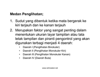 www.rahmadani.net
Medan Penglihatan;
1. Sudut yang dibentuk ketika mata bergerak ke
kiri terjauh dan ke kanan terjauh
2. Merupakan faktor yang sangat penting dalam
menentukan ukuran layar tampilan atau tata
letak tampilan dan piranti pengontrol yang akan
digunakan terbagi menjadi 4 daerah:
• Daerah I (Penglihatan Binokuler)
• Daerah II (Penglihatan Monokuler Kiri)
• Daerah III (Penglihatan Monokuler Kanan)
• Daerah IV (Daerah Buta)
 