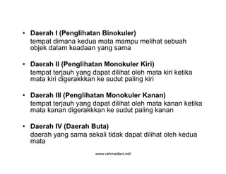 www.rahmadani.net
• Daerah I (Penglihatan Binokuler)
tempat dimana kedua mata mampu melihat sebuah
objek dalam keadaan yang sama
• Daerah II (Penglihatan Monokuler Kiri)
tempat terjauh yang dapat dilihat oleh mata kiri ketika
mata kiri digerakkkan ke sudut paling kiri
• Daerah III (Penglihatan Monokuler Kanan)
tempat terjauh yang dapat dilihat oleh mata kanan ketika
mata kanan digerakkkan ke sudut paling kanan
• Daerah IV (Daerah Buta)
daerah yang sama sekali tidak dapat dilihat oleh kedua
mata
 