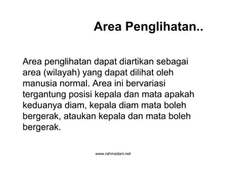 www.rahmadani.net
Area Penglihatan..
Area penglihatan dapat diartikan sebagai
area (wilayah) yang dapat dilihat oleh
manusia normal. Area ini bervariasi
tergantung posisi kepala dan mata apakah
keduanya diam, kepala diam mata boleh
bergerak, ataukan kepala dan mata boleh
bergerak.
 