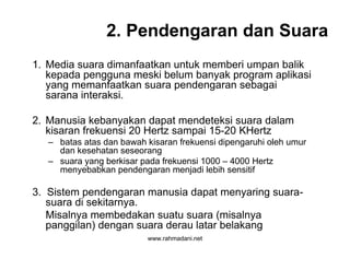 www.rahmadani.net
2. Pendengaran dan Suara
1. Media suara dimanfaatkan untuk memberi umpan balik
kepada pengguna meski belum banyak program aplikasi
yang memanfaatkan suara pendengaran sebagai
sarana interaksi.
2. Manusia kebanyakan dapat mendeteksi suara dalam
kisaran frekuensi 20 Hertz sampai 15-20 KHertz
– batas atas dan bawah kisaran frekuensi dipengaruhi oleh umur
dan kesehatan seseorang
– suara yang berkisar pada frekuensi 1000 – 4000 Hertz
menyebabkan pendengaran menjadi lebih sensitif
3. Sistem pendengaran manusia dapat menyaring suara-
suara di sekitarnya.
Misalnya membedakan suatu suara (misalnya
panggilan) dengan suara derau latar belakang
 
