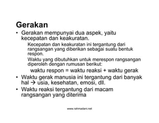 www.rahmadani.net
Gerakan
• Gerakan mempunyai dua aspek, yaitu
kecepatan dan keakuratan.
Kecepatan dan keakuratan ini tergantung dari
rangsangan yang diberikan sebagai suatu bentuk
respon.
Waktu yang dibutuhkan untuk merespon rangsangan
diperoleh dengan rumusan berikut:
waktu respon = waktu reaksi + waktu gerak
• Waktu gerak manusia ini tergantung dari banyak
hal  usia, kesehatan, emosi, dll.
• Waktu reaksi tergantung dari macam
rangsangan yang diterima
 
