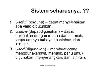 www.rahmadani.net
Sistem seharusnya..??
1. Useful (berguna) – dapat menyelesaikan
apa yang dibutuhkan.
2. Usable (dapat digunakan) – dapat
dikerjakan dengan mudah dan alamiah,
tanpa adanya bahaya kesalahan, dan
lain-lain.
3. Used (digunakan) – membuat orang
menggunakannya, menarik, perlu untuk
digunakan, menyenangkan, dan lain-lain.
 