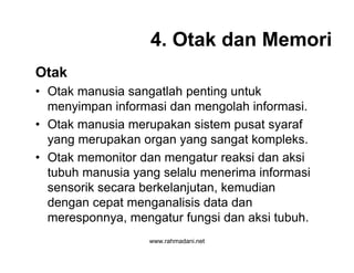 www.rahmadani.net
4. Otak dan Memori
Otak
• Otak manusia sangatlah penting untuk
menyimpan informasi dan mengolah informasi.
• Otak manusia merupakan sistem pusat syaraf
yang merupakan organ yang sangat kompleks.
• Otak memonitor dan mengatur reaksi dan aksi
tubuh manusia yang selalu menerima informasi
sensorik secara berkelanjutan, kemudian
dengan cepat menganalisis data dan
meresponnya, mengatur fungsi dan aksi tubuh.
 