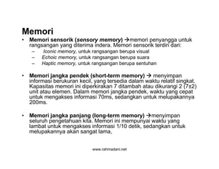 www.rahmadani.net
Memori
• Memori sensorik (sensory memory) memori penyangga untuk
rangsangan yang diterima indera. Memori sensorik terdiri dari:
– Iconic memory, untuk rangsangan berupa visual
– Echoic memory, untuk rangsangan berupa suara
– Haptic memory, untuk rangsangan berupa sentuhan
• Memori jangka pendek (short-term memory)  menyimpan
informasi berukuran kecil, yang tersedia dalam waktu relatif singkat.
Kapasitas memori ini diperkirakan 7 ditambah atau dikurangi 2 (7±2)
unit atau elemen. Dalam memori jangka pendek, waktu yang cepat
untuk mengakses informasi 70ms, sedangkan untuk melupakannya
200ms.
• Memori jangka panjang (long-term memory) menyimpan
seluruh pengetahuan kita. Memori ini mempunyai waktu yang
lambat untuk mengakses informasi 1/10 detik, sedangkan untuk
melupakannya akan sangat lama,
 