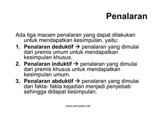 www.rahmadani.net
Penalaran
Ada tiga macam penalaran yang dapat dilakukan
untuk mendapatkan kesimpulan, yaitu:
1. Penalaran deduktif  penalaran yang dimulai
dari premis umum untuk mendapatkan
kesimpulan khusus.
2. Penalaran induktif  penalaran yang dimulai
dari premis khusus untuk mendapatkan
kesimpulan umum.
3. Penalaran abduktif  penalaran yang dimulai
dari fakta- fakta kejadian menjadi penyebab
sehingga didapat kesimpulan.
 